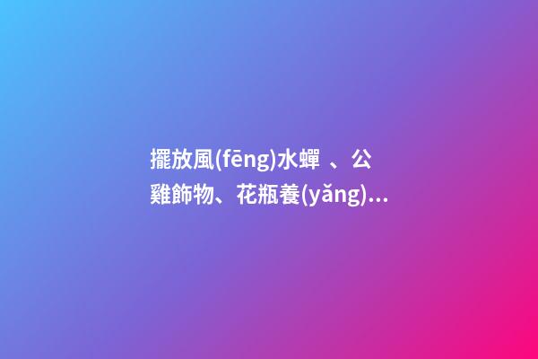 擺放風(fēng)水蟬、公雞飾物、花瓶養(yǎng)花、紫金葫蘆、貔貅